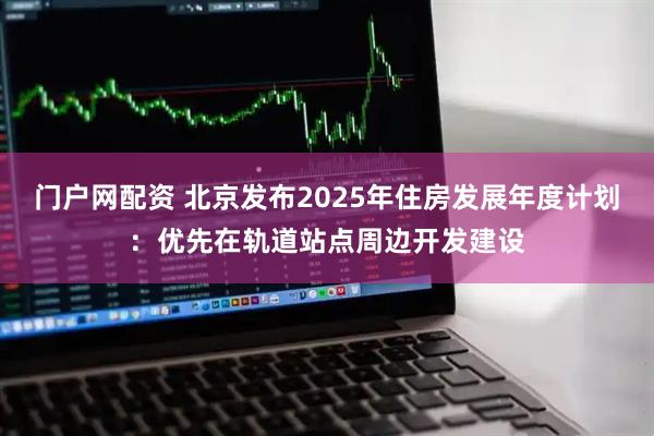 门户网配资 北京发布2025年住房发展年度计划：优先在轨道站点周边开发建设