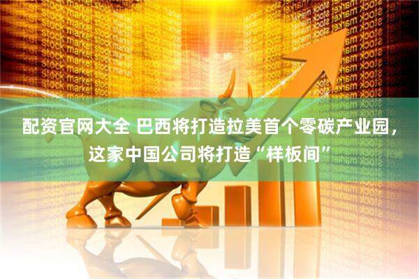配资官网大全 巴西将打造拉美首个零碳产业园，这家中国公司将打造“样板间”