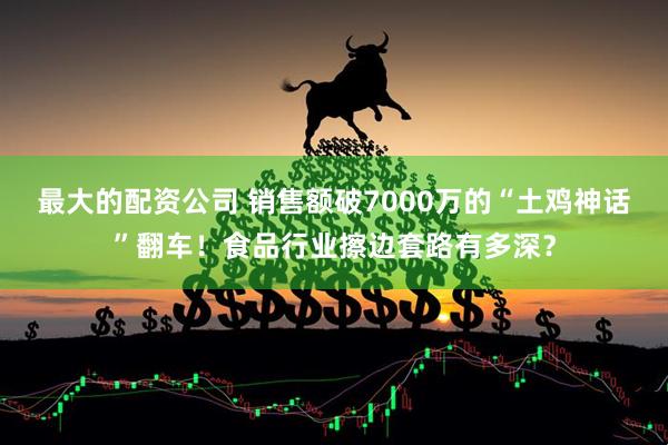 最大的配资公司 销售额破7000万的“土鸡神话”翻车！食品行业擦边套路有多深？