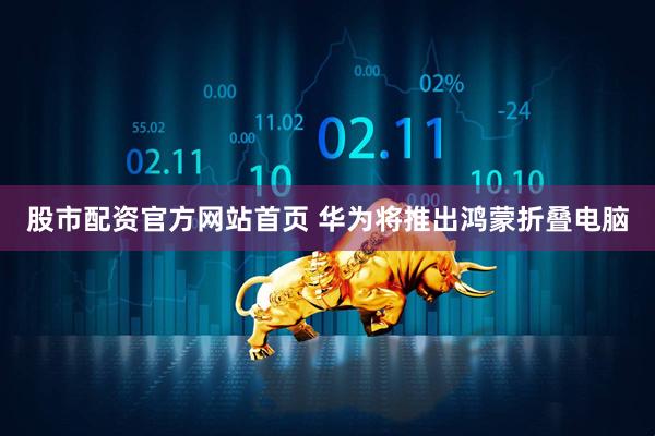 股市配资官方网站首页 华为将推出鸿蒙折叠电脑