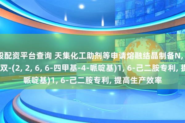 炒股配资平台查询 天集化工助剂等申请熔融结晶制备N, N&#39;-双-(2, 2, 6, 6-四甲基-4-哌啶基)1, 6-己二胺专利, 提高生产效率