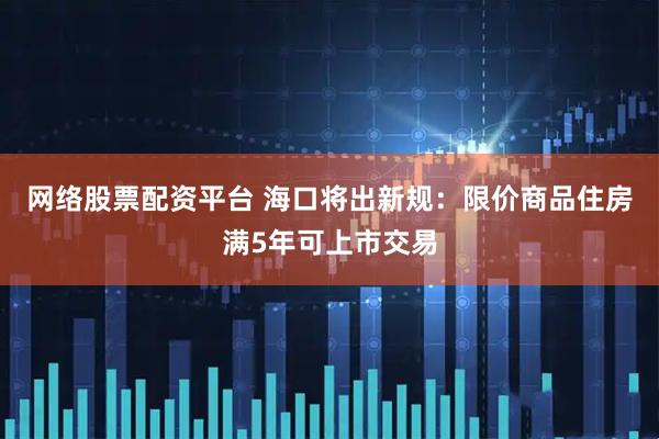 网络股票配资平台 海口将出新规：限价商品住房满5年可上市交易