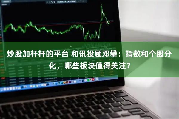 炒股加杆杆的平台 和讯投顾邓攀：指数和个股分化，哪些板块值得关注？