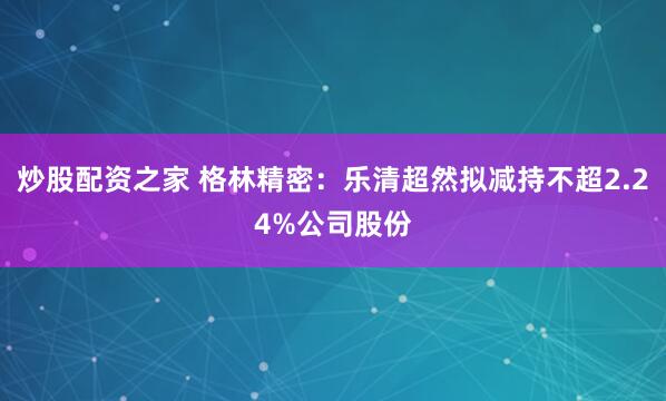 炒股配资之家 格林精密：乐清超然拟减持不超2.24%公司股份