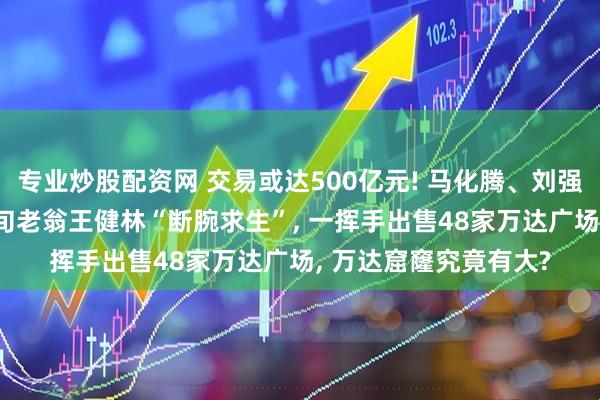 专业炒股配资网 交易或达500亿元! 马化腾、刘强东等出手救万达! 七旬老翁王健林“断腕求生”, 一挥手出售48家万达广场, 万达窟窿究竟有大?