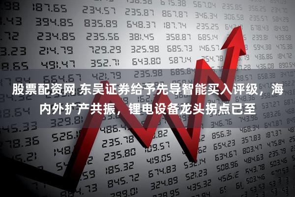 股票配资网 东吴证券给予先导智能买入评级，海内外扩产共振，锂电设备龙头拐点已至