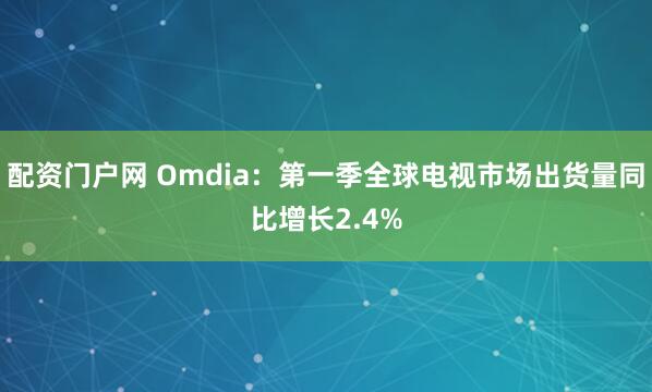 配资门户网 Omdia：第一季全球电视市场出货量同比增长2.4%
