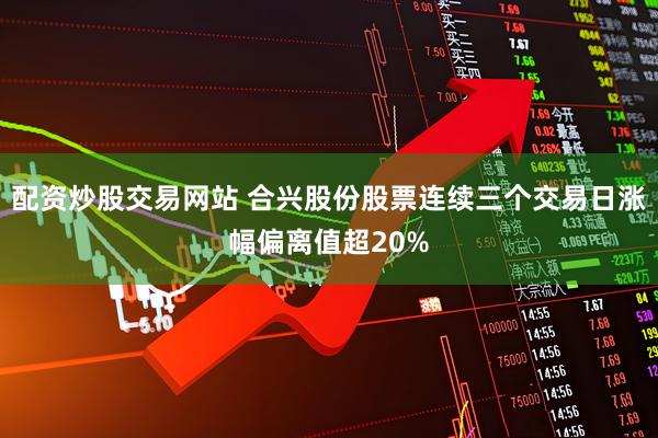 配资炒股交易网站 合兴股份股票连续三个交易日涨幅偏离值超20%