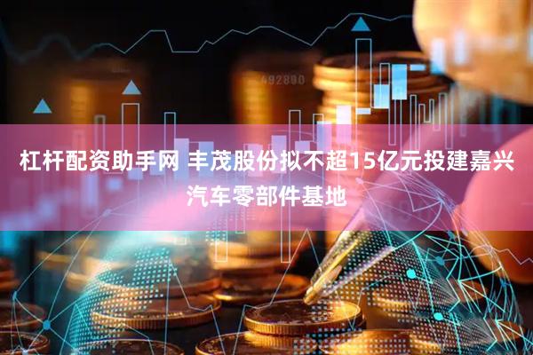 杠杆配资助手网 丰茂股份拟不超15亿元投建嘉兴汽车零部件基地