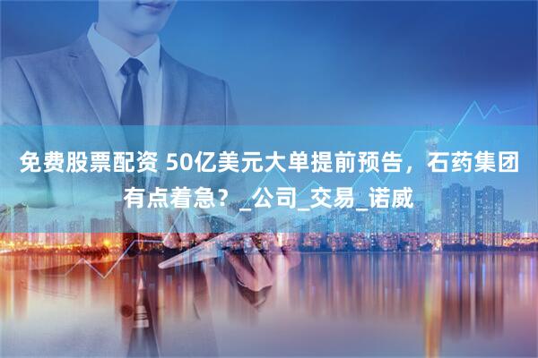 免费股票配资 50亿美元大单提前预告，石药集团有点着急？_公司_交易_诺威