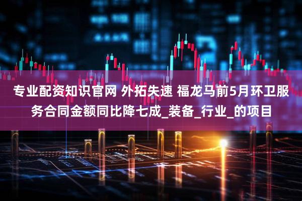 专业配资知识官网 外拓失速 福龙马前5月环卫服务合同金额同比降七成_装备_行业_的项目