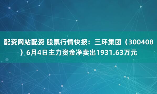 配资网站配资 股票行情快报：三环集团（300408）6月4日主力资金净卖出1931.63万元