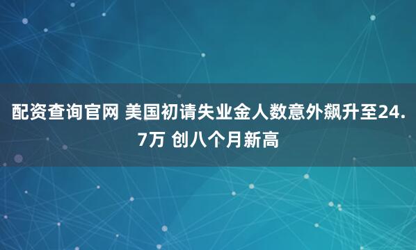 配资查询官网 美国初请失业金人数意外飙升至24.7万 创八个月新高