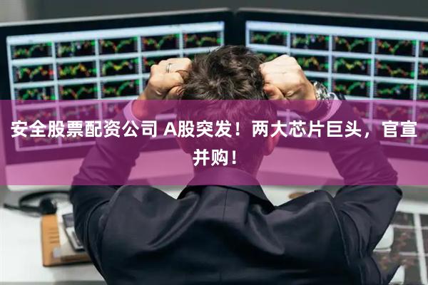 安全股票配资公司 A股突发！两大芯片巨头，官宣并购！