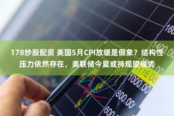 178炒股配资 美国5月CPI放缓是假象？结构性压力依然存在，美联储今夏或持观望模式