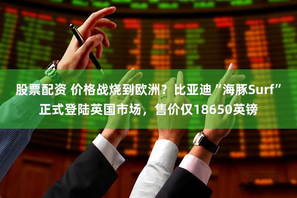 股票配资 价格战烧到欧洲？比亚迪“海豚Surf”正式登陆英国市场，售价仅18650英镑