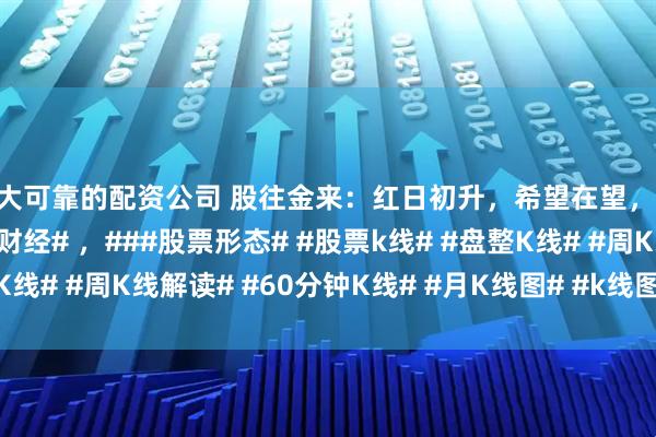 十大可靠的配资公司 股往金来：红日初升，希望在望，##股票知识# ，##股票财经# ，###股票形态# #股票k线# #盘整K线# #周K线解读# #60分钟K线# #月K线图# #k线图# #股市形态#