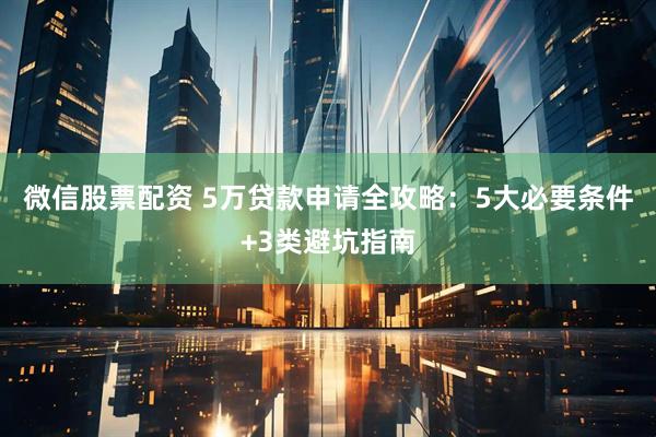 微信股票配资 5万贷款申请全攻略：5大必要条件+3类避坑指南