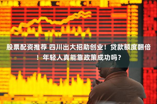 股票配资推荐 四川出大招助创业！贷款额度翻倍！年轻人真能靠政策成功吗？