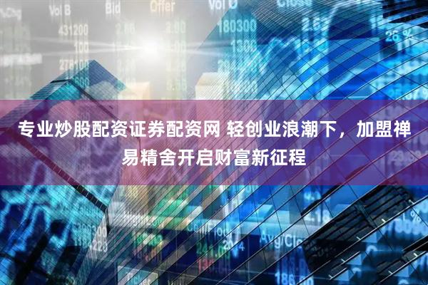 专业炒股配资证券配资网 轻创业浪潮下，加盟禅易精舍开启财富新征程