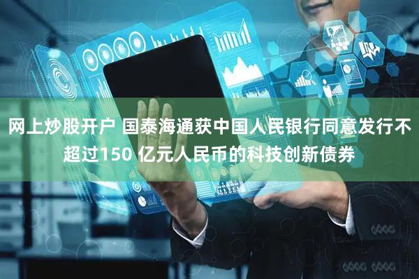网上炒股开户 国泰海通获中国人民银行同意发行不超过150 亿元人民币的科技创新债券