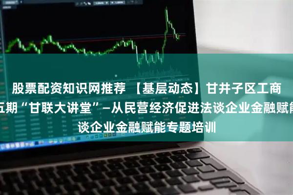 股票配资知识网推荐 【基层动态】甘井子区工商联举办第五期“甘联大讲堂”—从民营经济促进法谈企业金融赋能专题培训