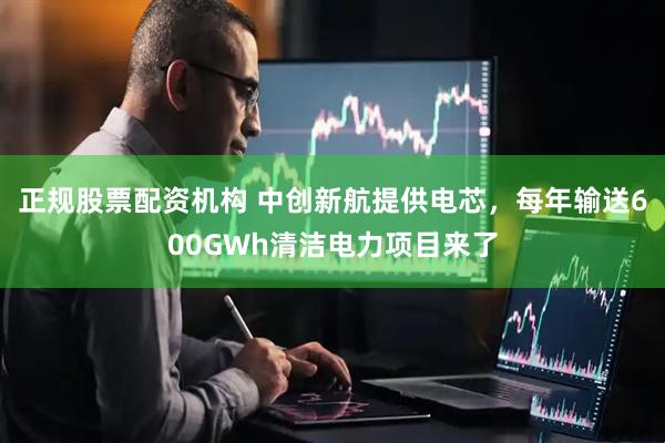 正规股票配资机构 中创新航提供电芯，每年输送600GWh清洁电力项目来了