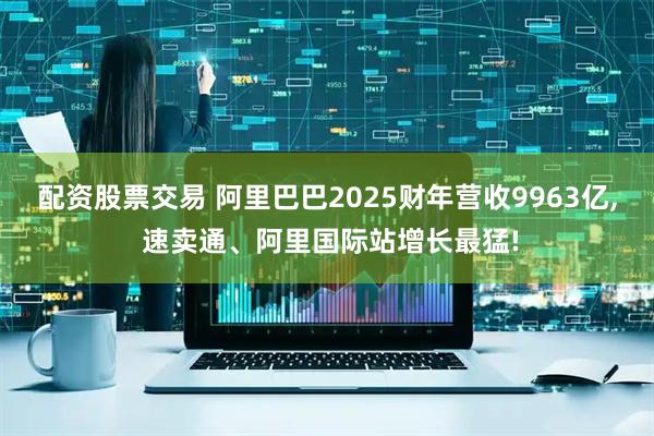 配资股票交易 阿里巴巴2025财年营收9963亿, 速卖通、阿里国际站增长最猛!