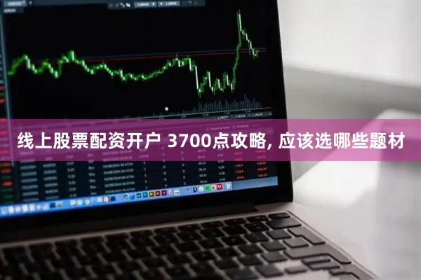 线上股票配资开户 3700点攻略, 应该选哪些题材