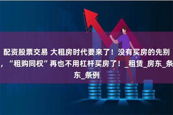 配资股票交易 大租房时代要来了！没有买房的先别急，“租购同权”再也不用杠杆买房了！_租赁_房东_条例