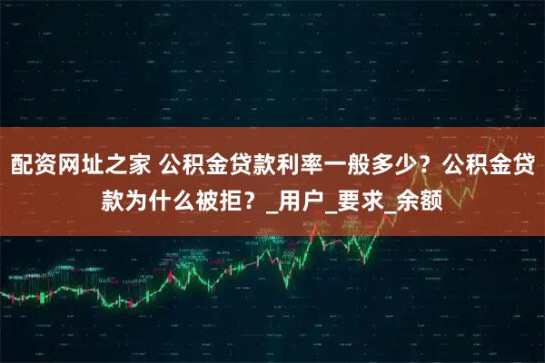 配资网址之家 公积金贷款利率一般多少？公积金贷款为什么被拒？_用户_要求_余额