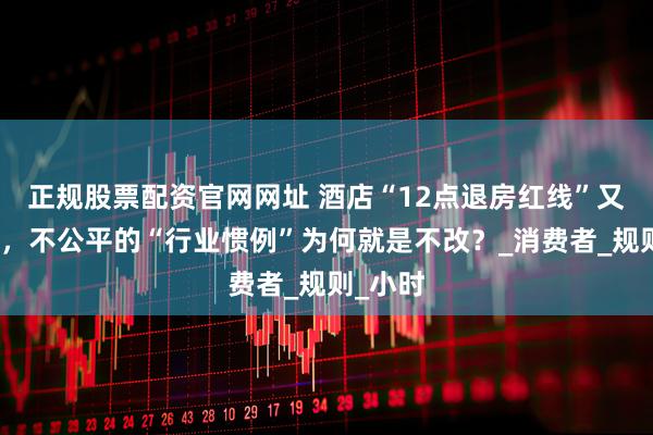 正规股票配资官网网址 酒店“12点退房红线”又起争议，不公平的“行业惯例”为何就是不改？_消费者_规则_小时