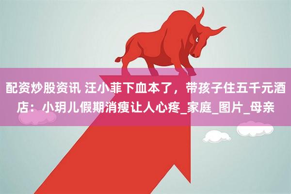 配资炒股资讯 汪小菲下血本了，带孩子住五千元酒店：小玥儿假期消瘦让人心疼_家庭_图片_母亲