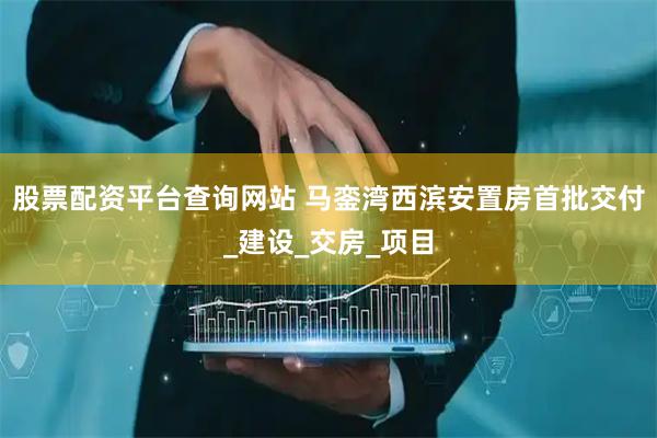 股票配资平台查询网站 马銮湾西滨安置房首批交付_建设_交房_项目