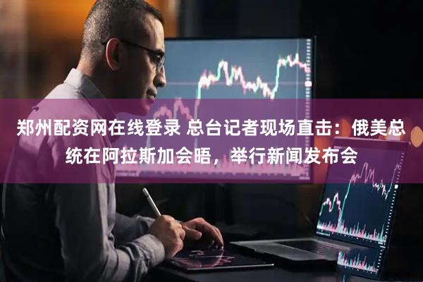 郑州配资网在线登录 总台记者现场直击：俄美总统在阿拉斯加会晤，举行新闻发布会