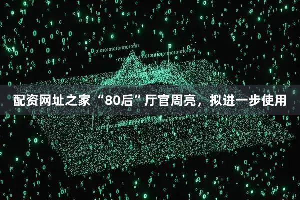 配资网址之家 “80后”厅官周亮，拟进一步使用