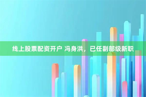 线上股票配资开户 冯身洪，已任副部级新职