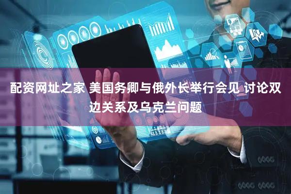 配资网址之家 美国务卿与俄外长举行会见 讨论双边关系及乌克兰问题
