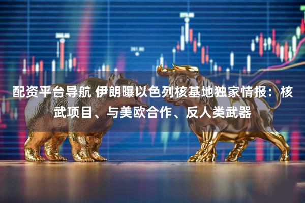 配资平台导航 伊朗曝以色列核基地独家情报：核武项目、与美欧合作、反人类武器
